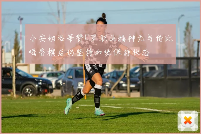 小安切洛蒂赞C罗职业精神无与伦比喝香槟后仍坚持加练保持状态