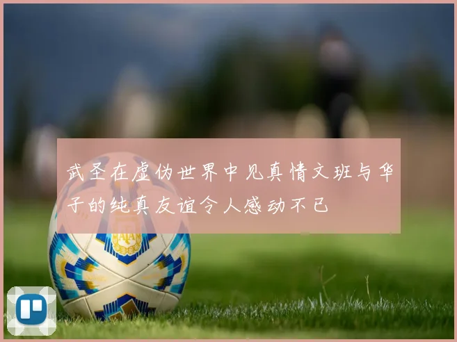武圣在虚伪世界中见真情文班与华子的纯真友谊令人感动不已