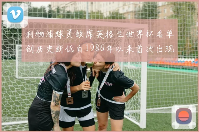 利物浦球员缺席英格兰世界杯名单创历史新低自1986年以来首次出现