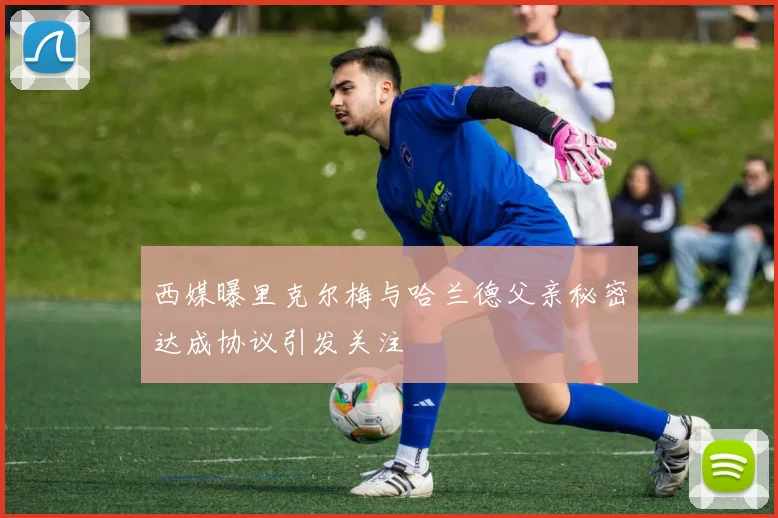 西媒曝里克尔梅与哈兰德父亲秘密达成协议引发关注