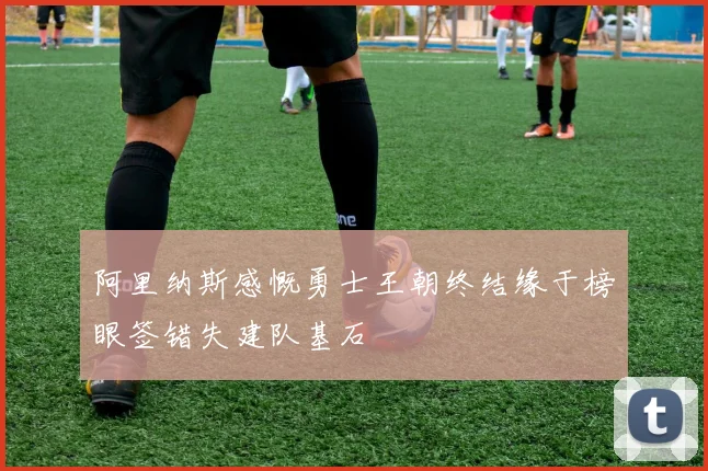 阿里纳斯感慨勇士王朝终结缘于榜眼签错失建队基石