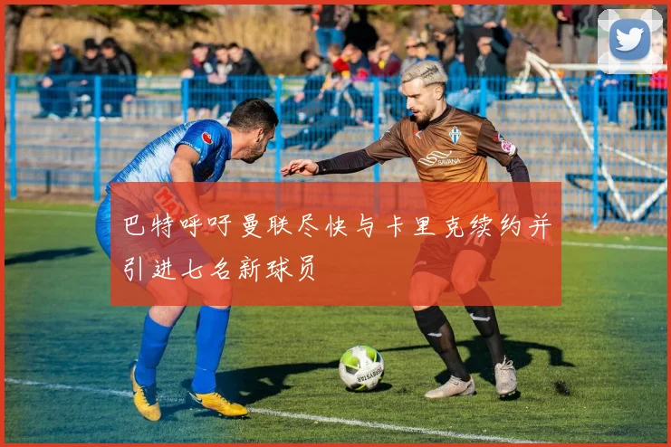 巴特呼吁曼联尽快与卡里克续约并引进七名新球员