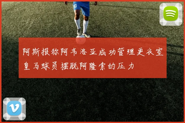 阿斯报称阿韦洛亚成功管理更衣室皇马球员摆脱阿隆索的压力