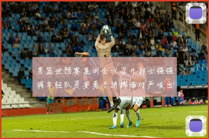男篮世预赛集训会议召开郭士强强调年轻队员要勇于拼搏面对严峻出线形势