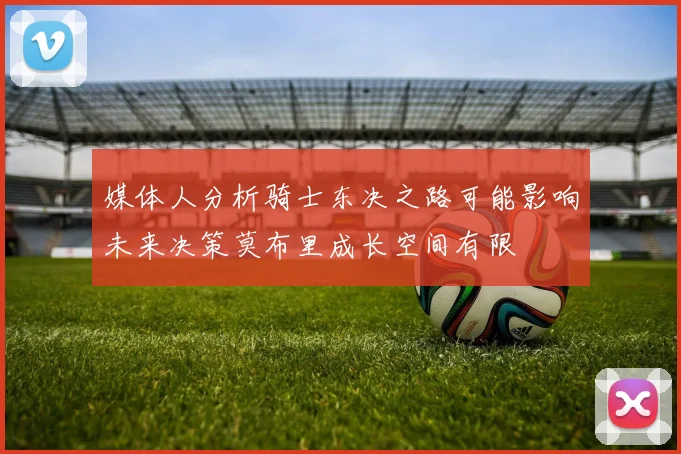 媒体人分析骑士东决之路可能影响未来决策莫布里成长空间有限
