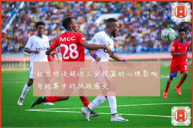 杜兰特谈超远三分投篮的心理影响与比赛中的挑战感受