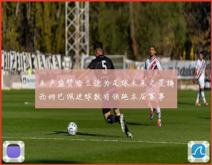 米卢盛赞哈兰德为足球未来之星梅西姆巴佩进球数将领跑本届赛事