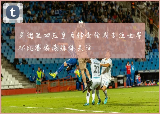 罗德里回应皇马转会传闻专注世界杯比赛感谢媒体关注