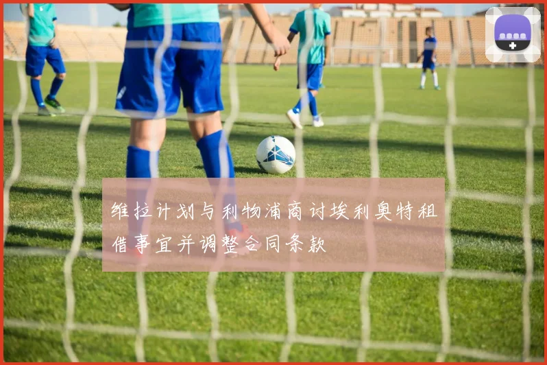 维拉计划与利物浦商讨埃利奥特租借事宜并调整合同条款