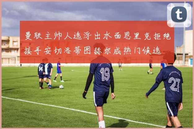 曼联主帅人选浮出水面恩里克拒绝接手安切洛蒂图赫尔成热门候选