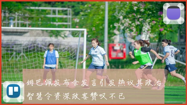 姆巴佩发布会发言引发热议其政治智慧令资深政客赞叹不已
