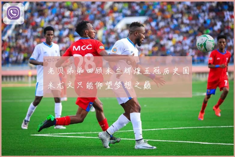 老贝弟弟回顾米兰辉煌五冠历史国米尤文只能仰望梦想之巅
