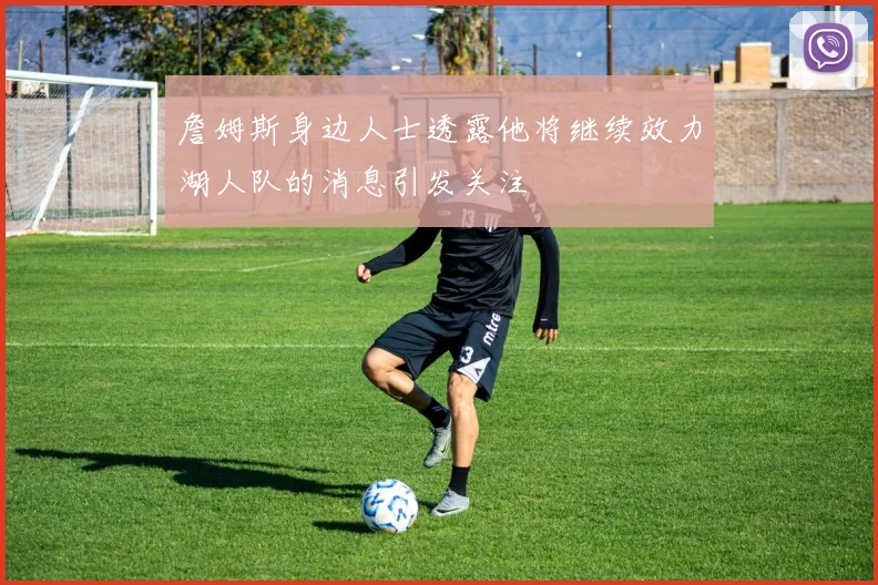 詹姆斯身边人士透露他将继续效力湖人队的消息引发关注