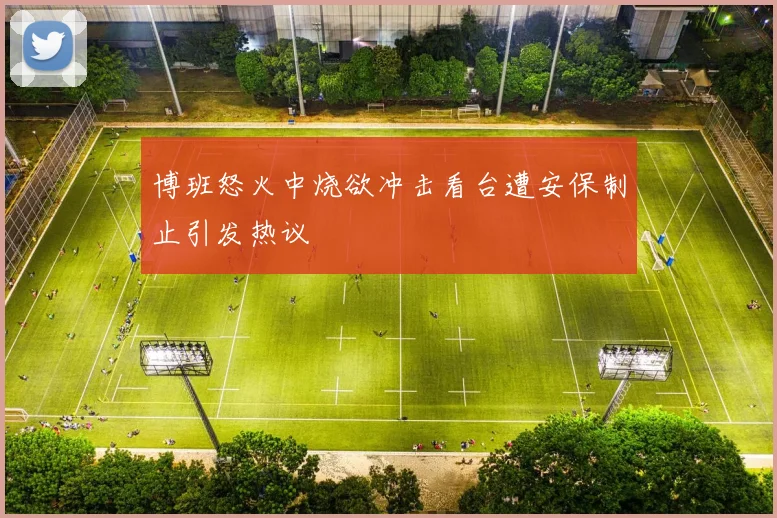 博班怒火中烧欲冲击看台遭安保制止引发热议