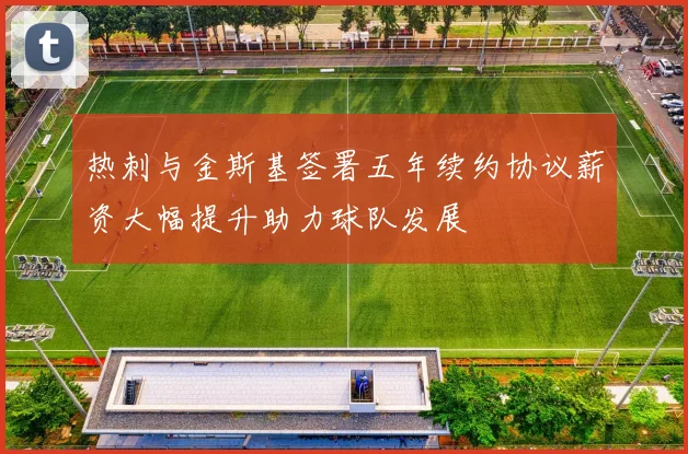 热刺与金斯基签署五年续约协议薪资大幅提升助力球队发展