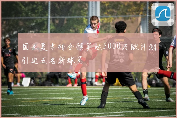 国米夏季转会预算达5000万欧计划引进五名新球员