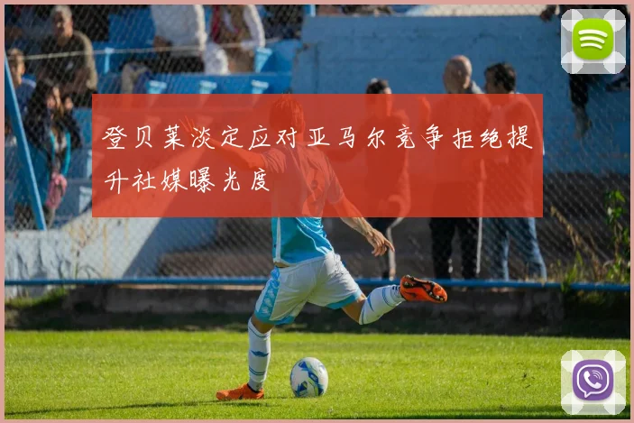 登贝莱淡定应对亚马尔竞争拒绝提升社媒曝光度