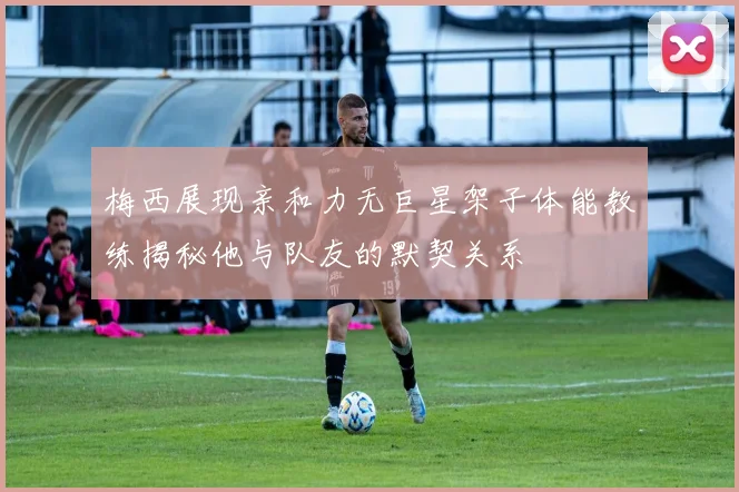 梅西展现亲和力无巨星架子体能教练揭秘他与队友的默契关系