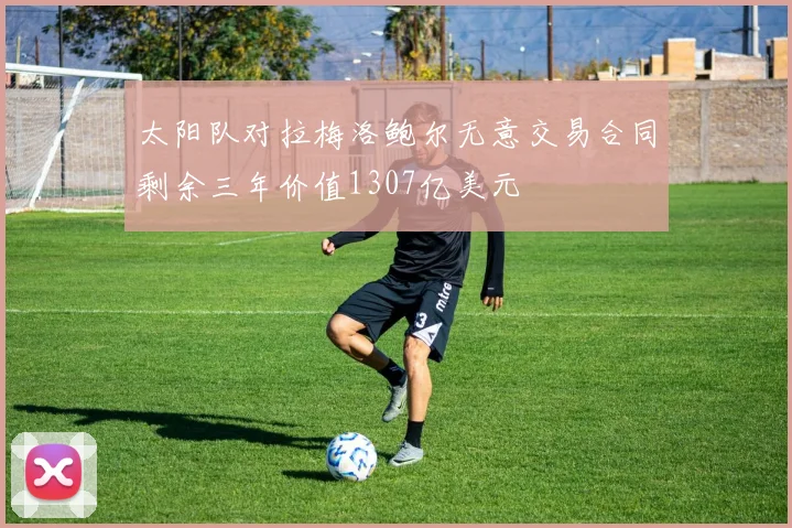 太阳队对拉梅洛鲍尔无意交易合同剩余三年价值1307亿美元