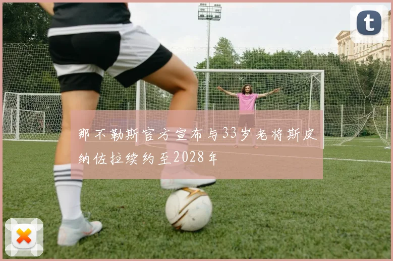 那不勒斯官方宣布与33岁老将斯皮纳佐拉续约至2028年
