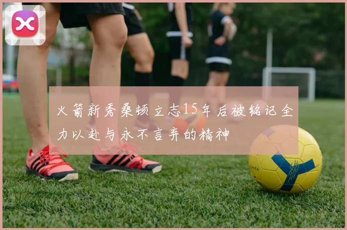 火箭新秀桑顿立志15年后被铭记全力以赴与永不言弃的精神