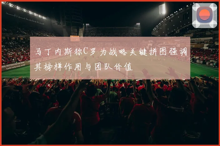 马丁内斯称C罗为战略关键拼图强调其榜样作用与团队价值