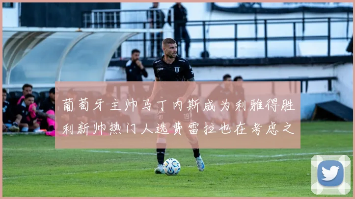 葡萄牙主帅马丁内斯成为利雅得胜利新帅热门人选费雷拉也在考虑之中